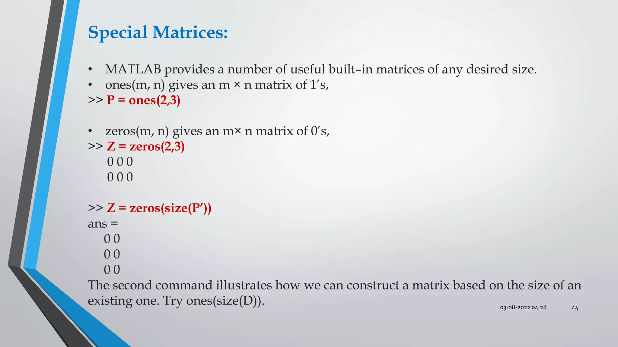 03-08-2022 04:28 44
Special Matrices:
• MATLAB provides a number of useful built–in matrices of any desired size.
• ones(m, n) gives an m × n matrix of 1’s,
>> P = ones(2,3)
• zeros(m, n) gives an m× n matrix of 0’s,
>> Z = zeros(2,3)
0 0 0
0 0 0
>> Z = zeros(size(P’))
ans =
0 0
0 0
0 0
The second command illustrates how we can construct a matrix based on the size of an
existing one. Try ones(size(D)).
 