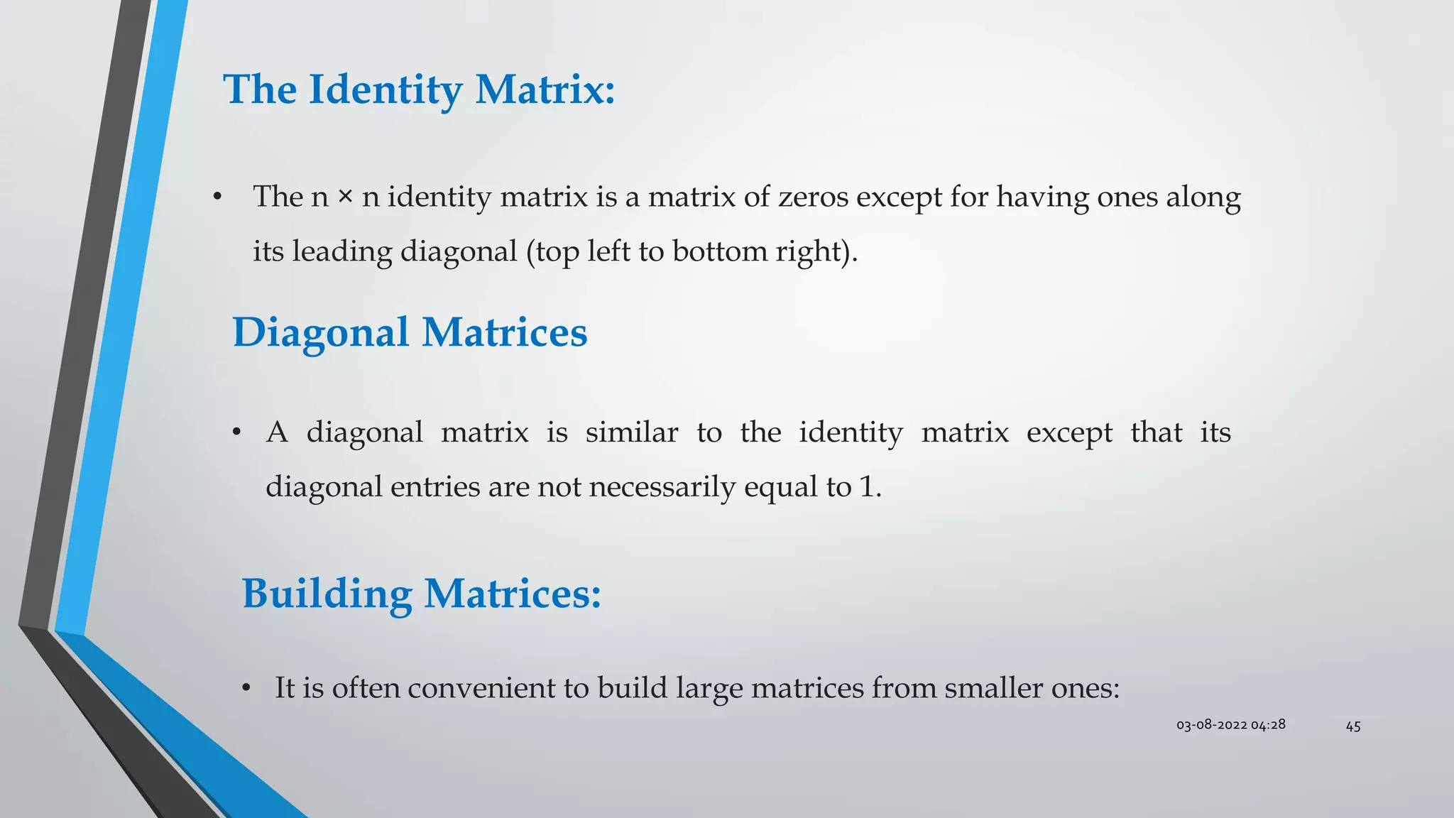 03-08-2022 04:28 45
The Identity Matrix:
• The n × n identity matrix is a matrix of zeros except for having ones along
its leading diagonal (top left to bottom right).
Diagonal Matrices
• A diagonal matrix is similar to the identity matrix except that its
diagonal entries are not necessarily equal to 1.
Building Matrices:
• It is often convenient to build large matrices from smaller ones:
 