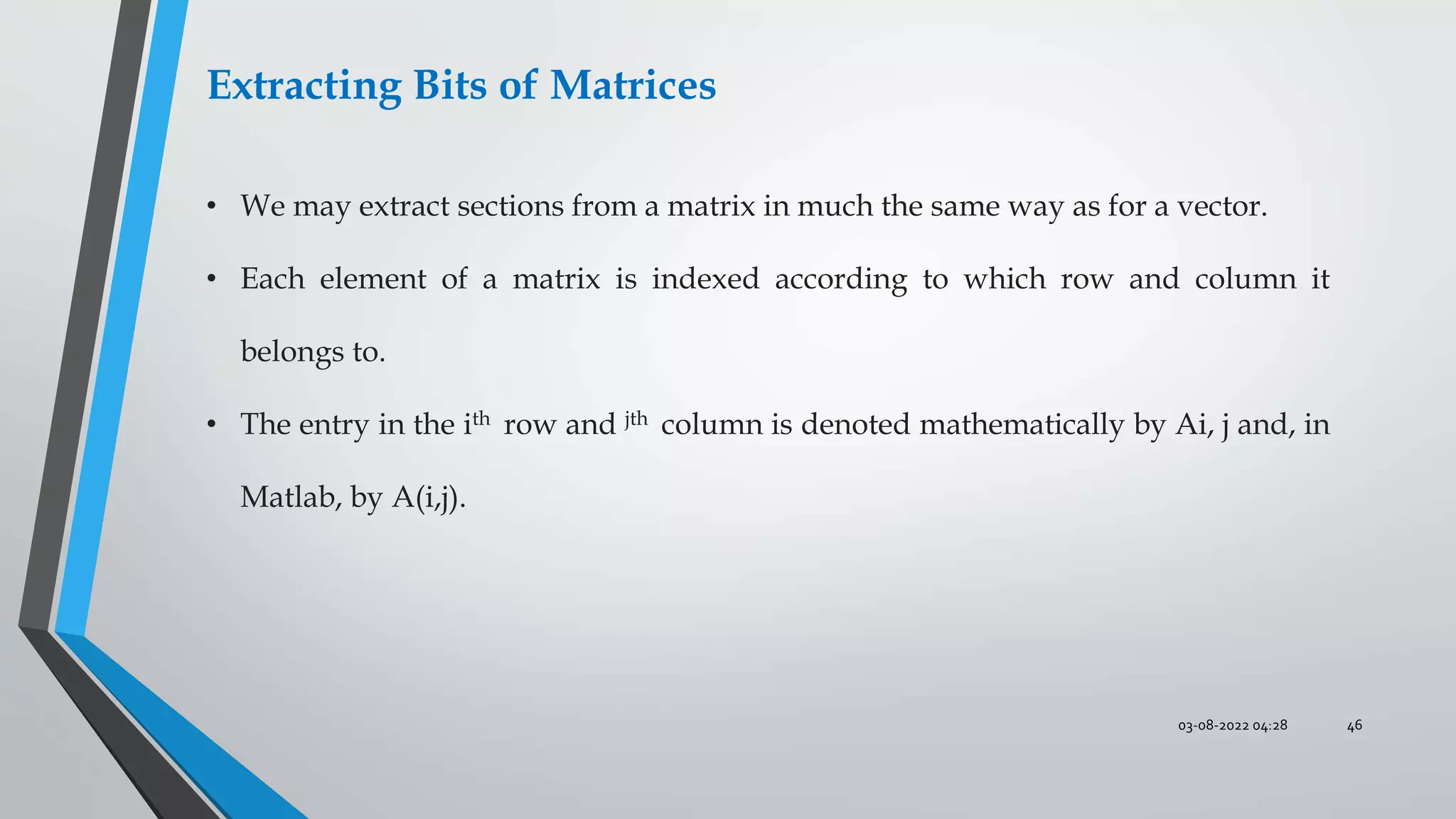 03-08-2022 04:28 46
Extracting Bits of Matrices
• We may extract sections from a matrix in much the same way as for a vector.
• Each element of a matrix is indexed according to which row and column it
belongs to.
• The entry in the ith row and jth column is denoted mathematically by Ai, j and, in
Matlab, by A(i,j).
 
