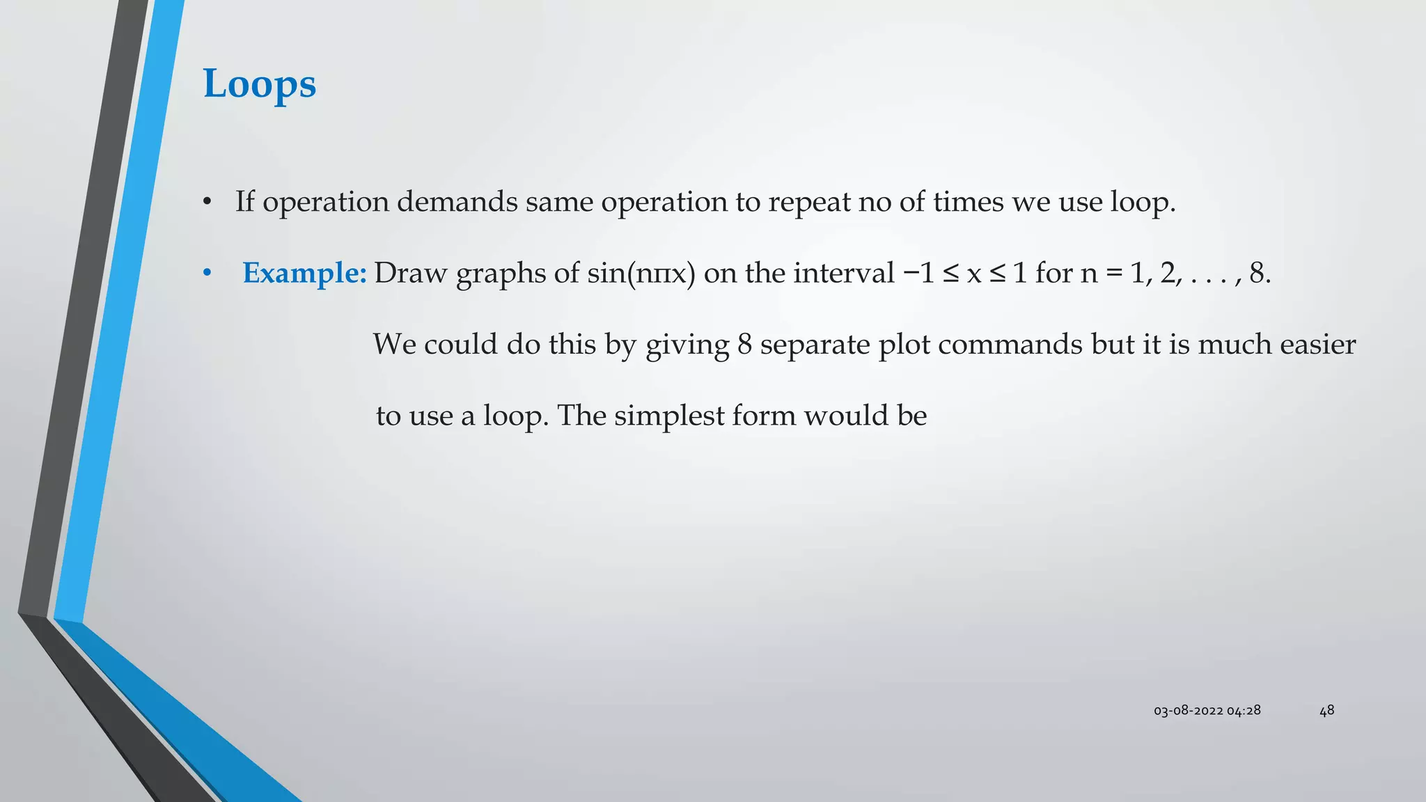 03-08-2022 04:28 48
Loops
• If operation demands same operation to repeat no of times we use loop.
• Example: Draw graphs of sin(nπx) on the interval −1 ≤ x ≤ 1 for n = 1, 2, . . . , 8.
We could do this by giving 8 separate plot commands but it is much easier
to use a loop. The simplest form would be
 