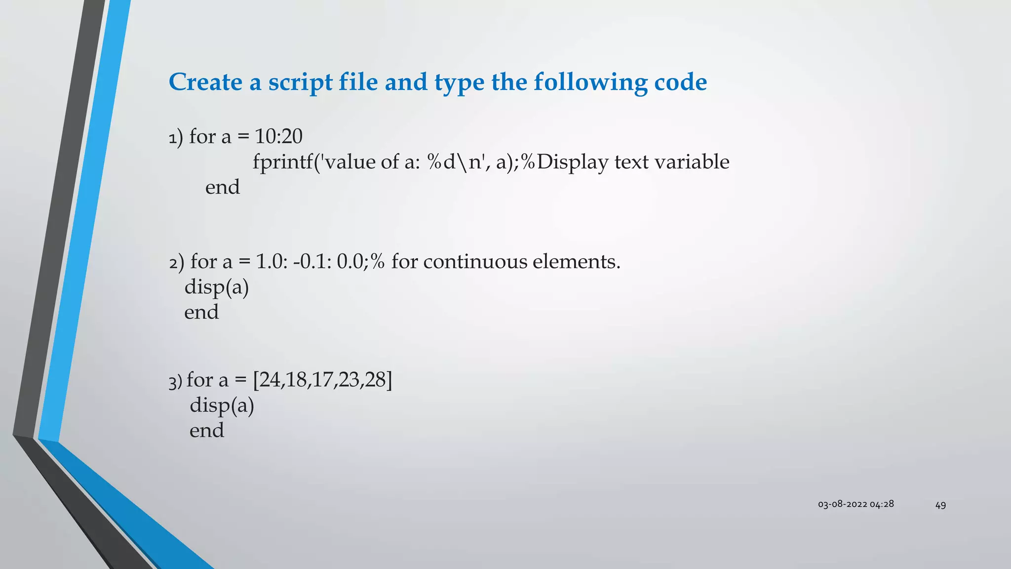 03-08-2022 04:28 49
1) for a = 10:20
fprintf('value of a: %dn', a);%Display text variable
end
2) for a = 1.0: -0.1: 0.0;% for continuous elements.
disp(a)
end
3) for a = [24,18,17,23,28]
disp(a)
end
Create a script file and type the following code
 