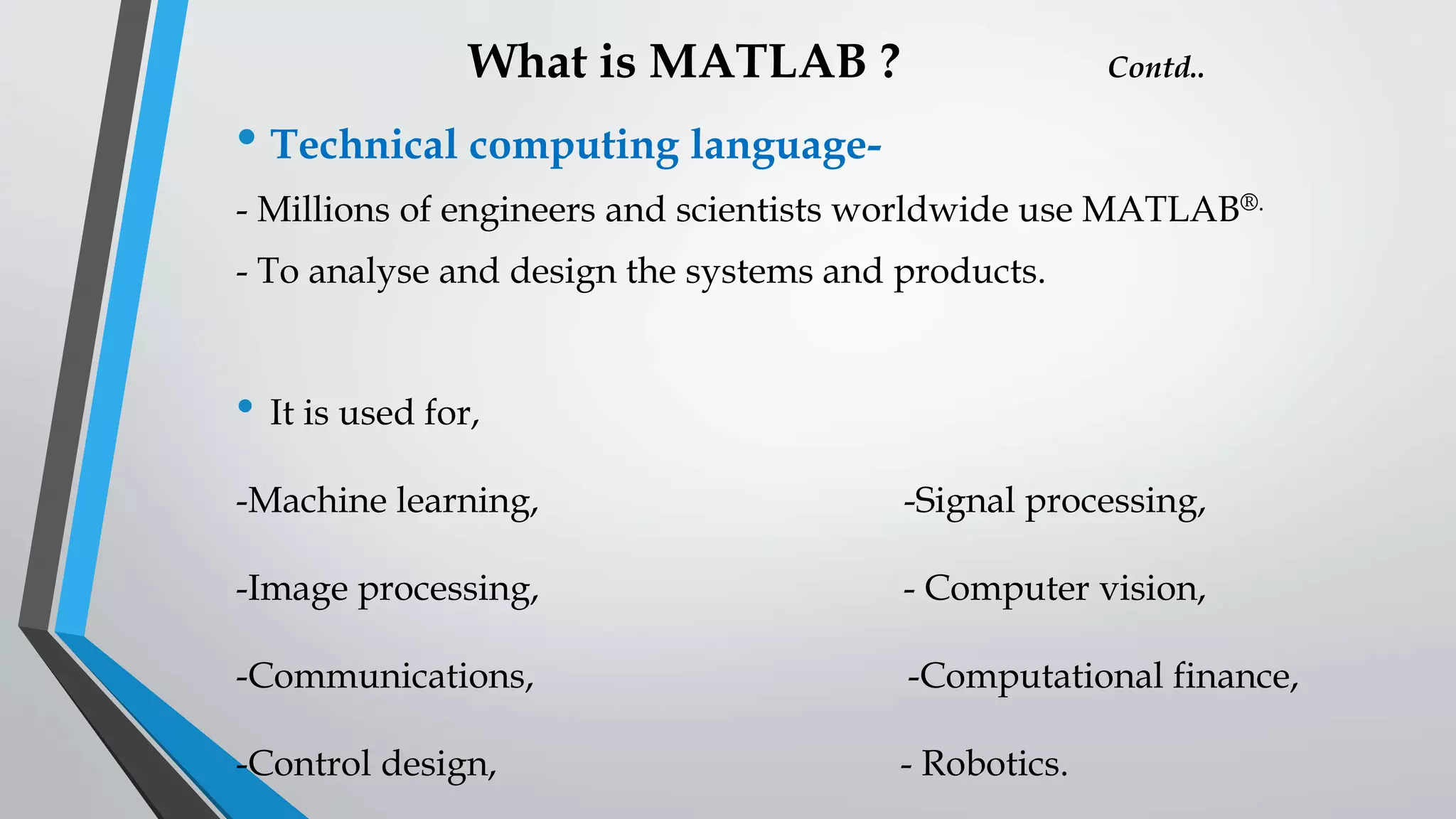 What is MATLAB ? Contd..
• Technical computing language-
- Millions of engineers and scientists worldwide use MATLAB®.
- To analyse and design the systems and products.
• It is used for,
-Machine learning, -Signal processing,
-Image processing, - Computer vision,
-Communications, -Computational finance,
-Control design, - Robotics.
 