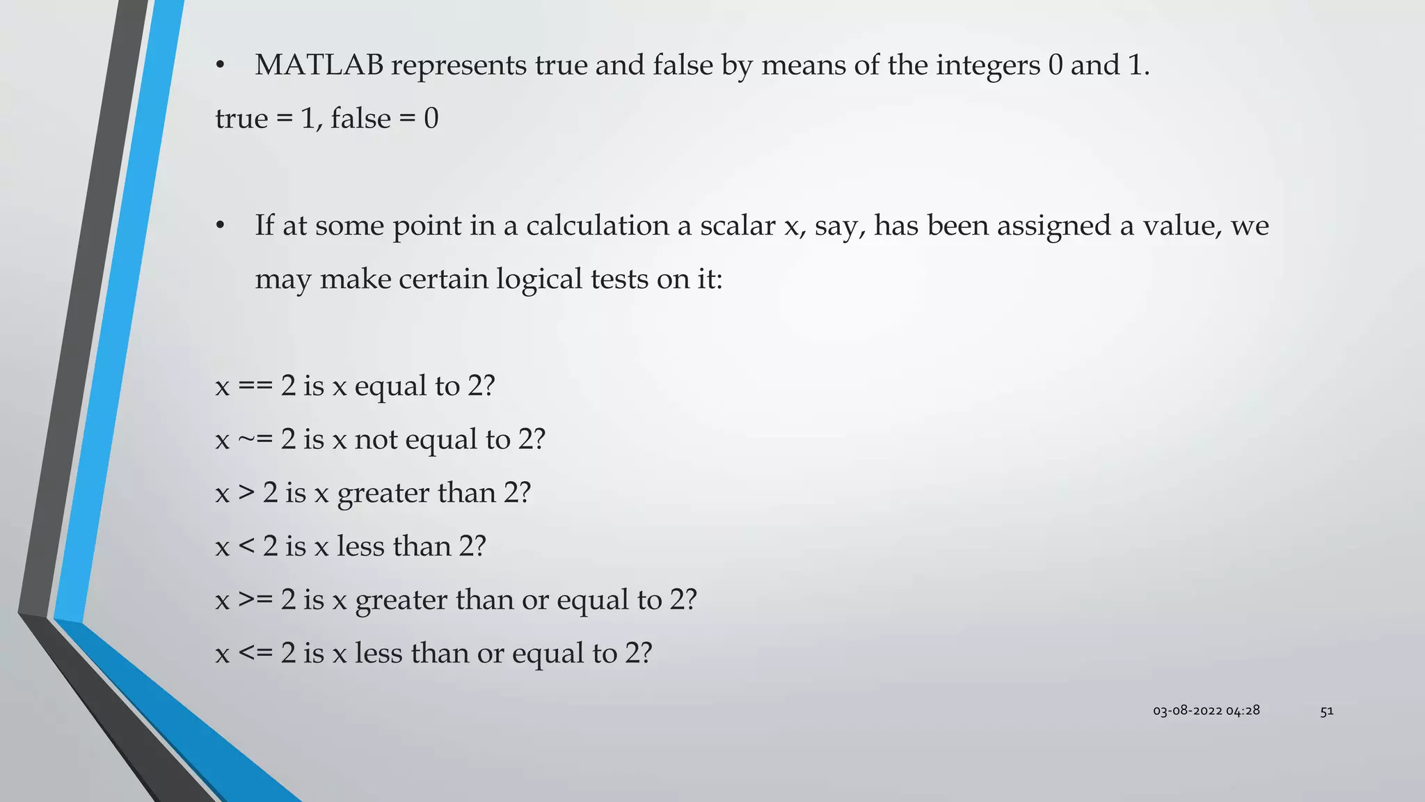 03-08-2022 04:28 51
• MATLAB represents true and false by means of the integers 0 and 1.
true = 1, false = 0
• If at some point in a calculation a scalar x, say, has been assigned a value, we
may make certain logical tests on it:
x == 2 is x equal to 2?
x ~= 2 is x not equal to 2?
x > 2 is x greater than 2?
x < 2 is x less than 2?
x >= 2 is x greater than or equal to 2?
x <= 2 is x less than or equal to 2?
 