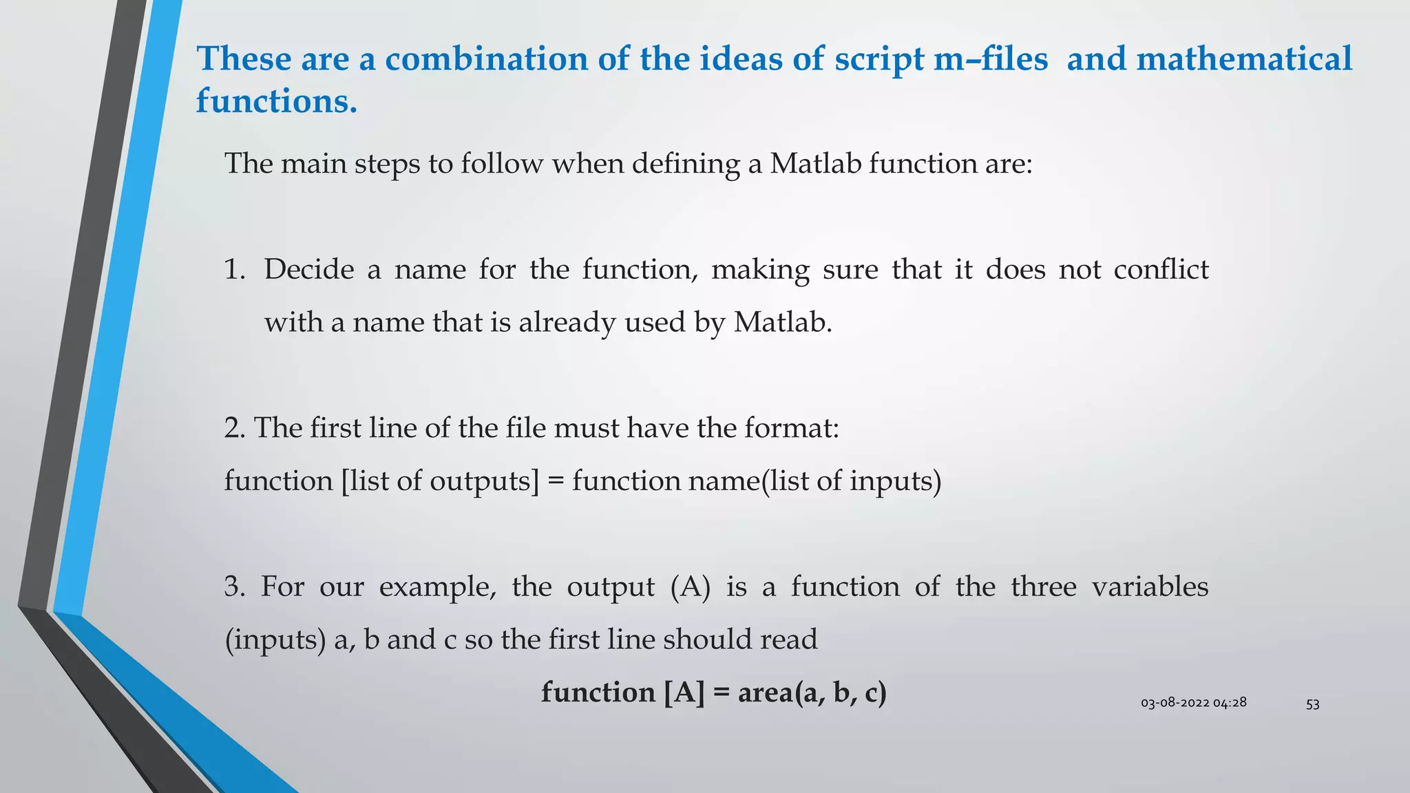 03-08-2022 04:28 53
These are a combination of the ideas of script m–ﬁles and mathematical
functions.
The main steps to follow when deﬁning a Matlab function are:
1. Decide a name for the function, making sure that it does not conﬂict
with a name that is already used by Matlab.
2. The ﬁrst line of the ﬁle must have the format:
function [list of outputs] = function name(list of inputs)
3. For our example, the output (A) is a function of the three variables
(inputs) a, b and c so the ﬁrst line should read
function [A] = area(a, b, c)
 