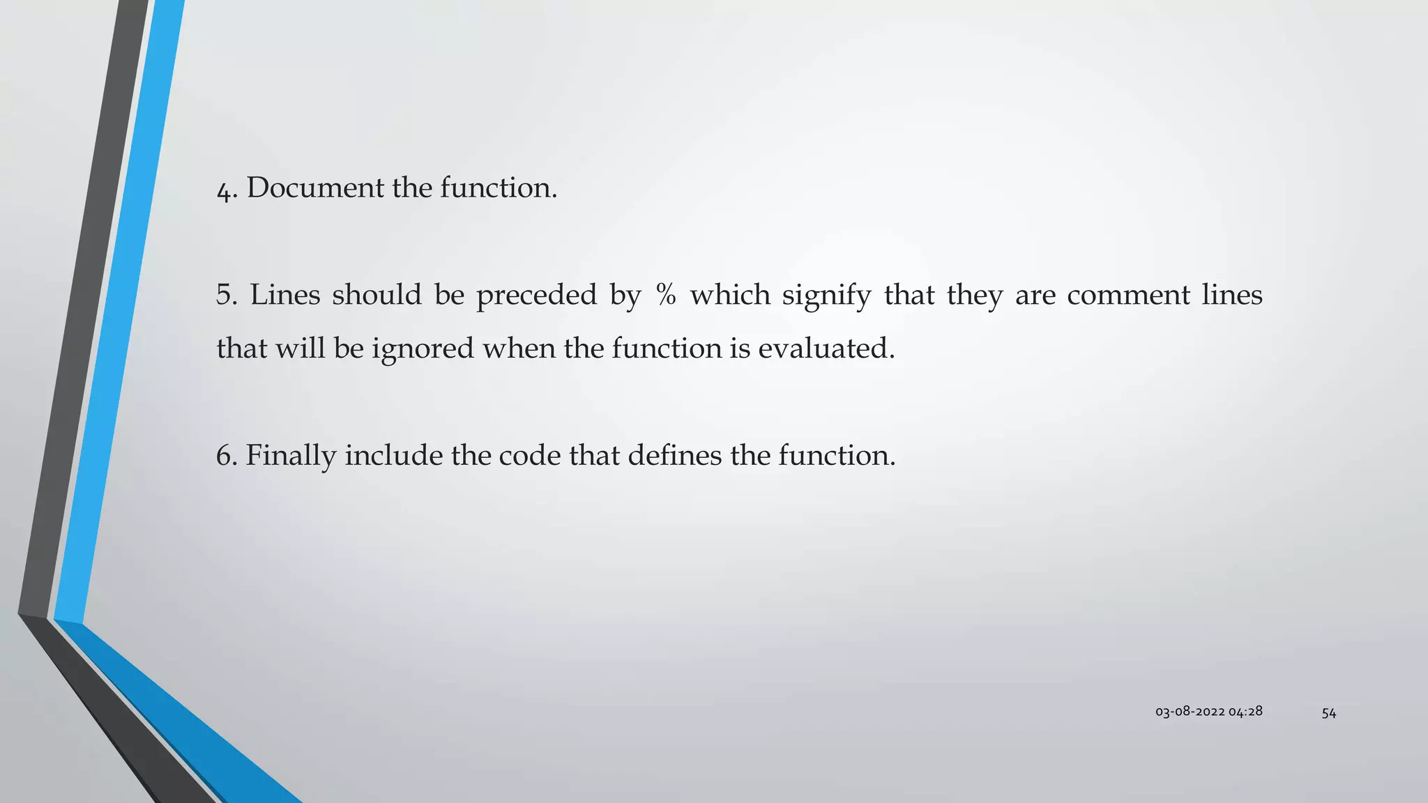 03-08-2022 04:28 54
4. Document the function.
5. Lines should be preceded by % which signify that they are comment lines
that will be ignored when the function is evaluated.
6. Finally include the code that deﬁnes the function.
 