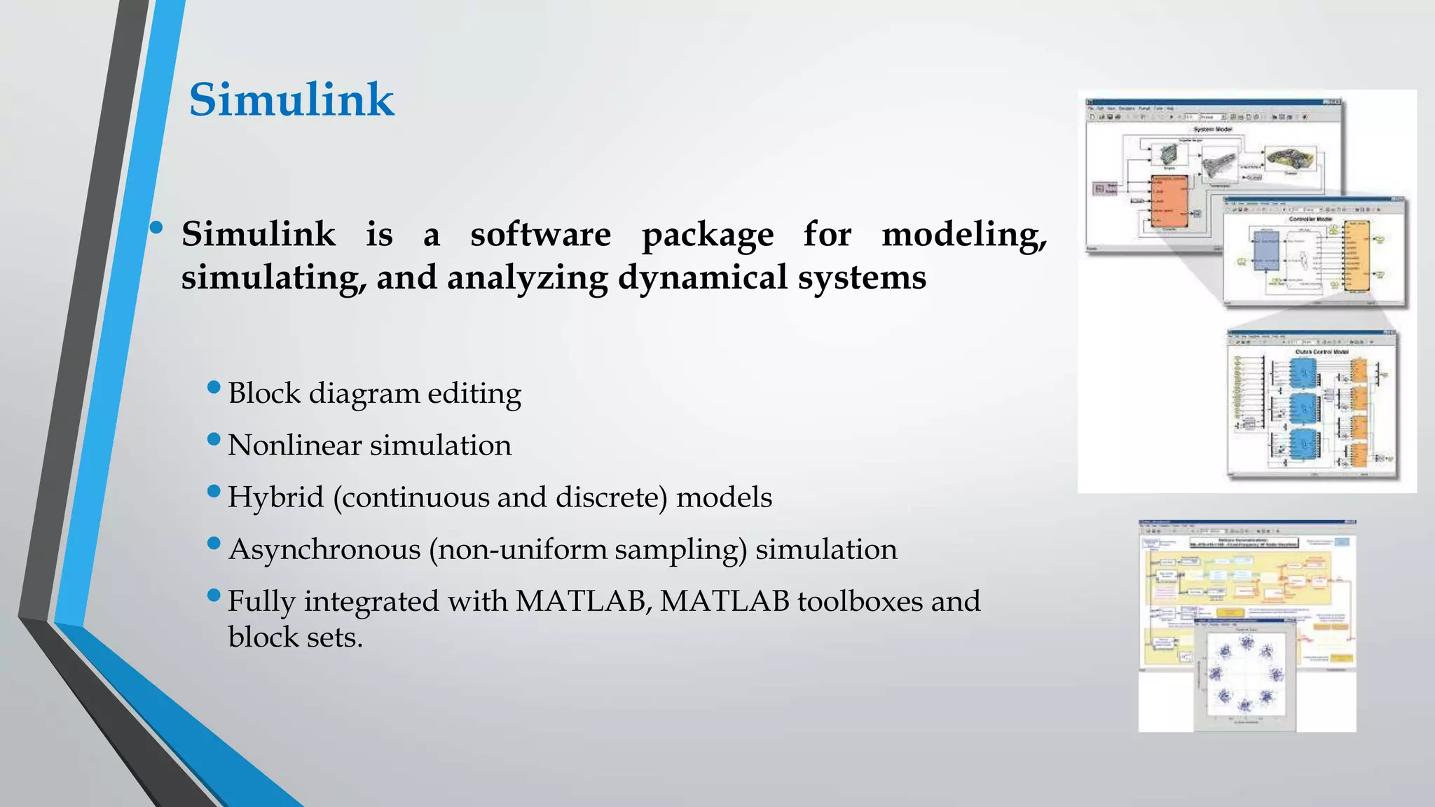 Simulink
• Simulink is a software package for modeling,
simulating, and analyzing dynamical systems
•Block diagram editing
•Nonlinear simulation
•Hybrid (continuous and discrete) models
•Asynchronous (non-uniform sampling) simulation
•Fully integrated with MATLAB, MATLAB toolboxes and
block sets.
 