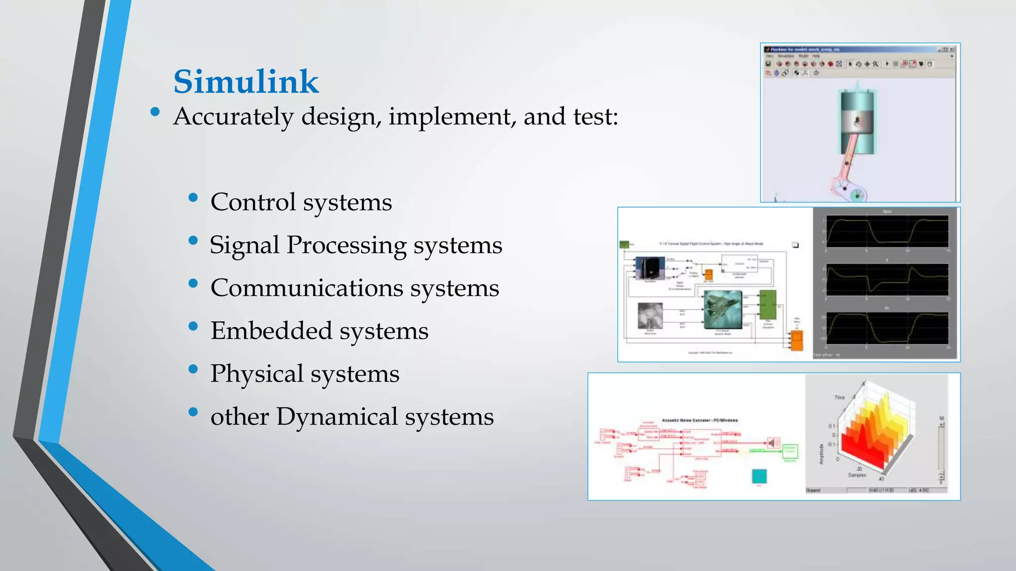 Simulink
• Accurately design, implement, and test:
• Control systems
• Signal Processing systems
• Communications systems
• Embedded systems
• Physical systems
• other Dynamical systems
 
