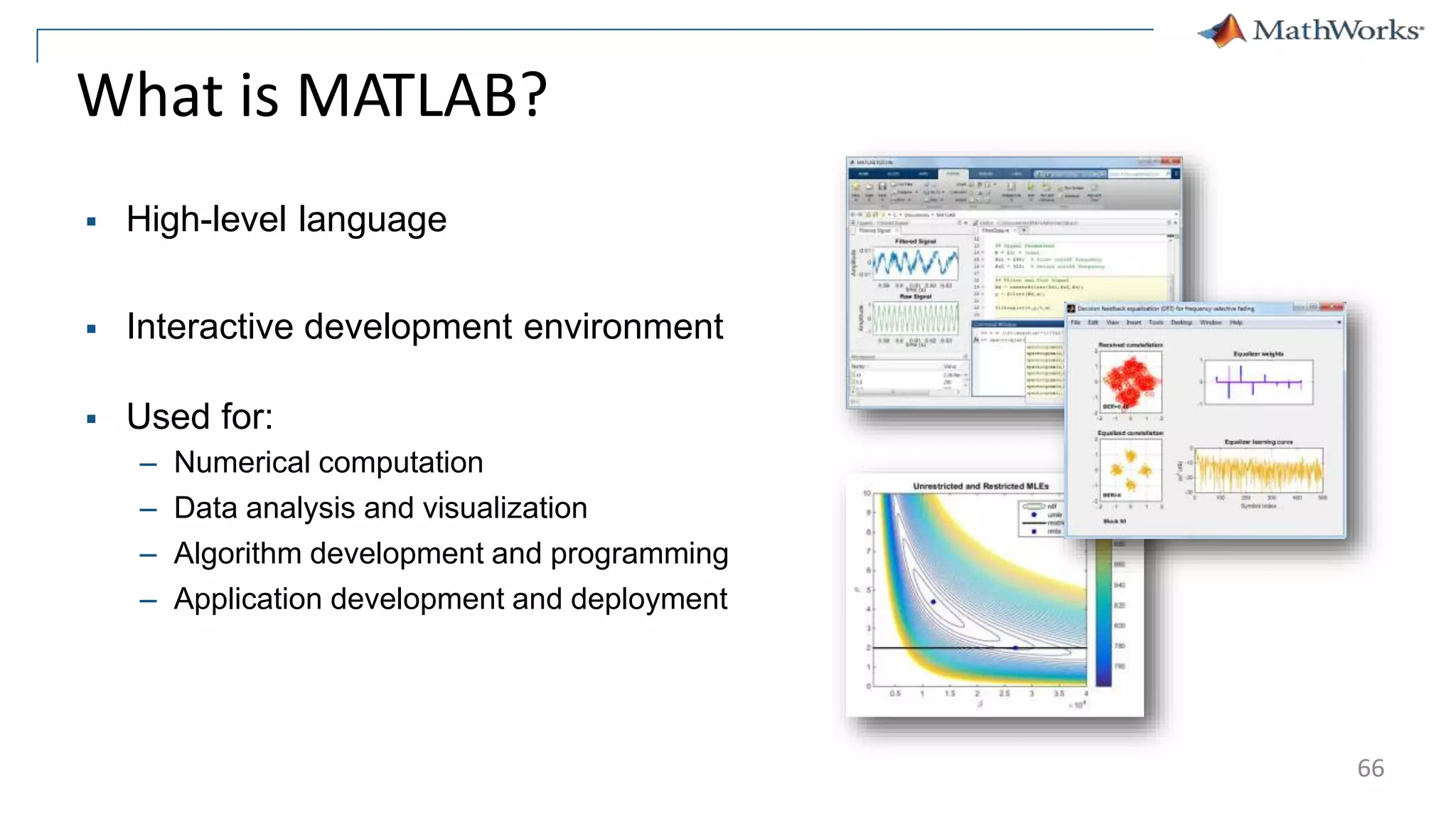 What is MATLAB?
 High-level language
 Interactive development environment
 Used for:
– Numerical computation
– Data analysis and visualization
– Algorithm development and programming
– Application development and deployment
66
 