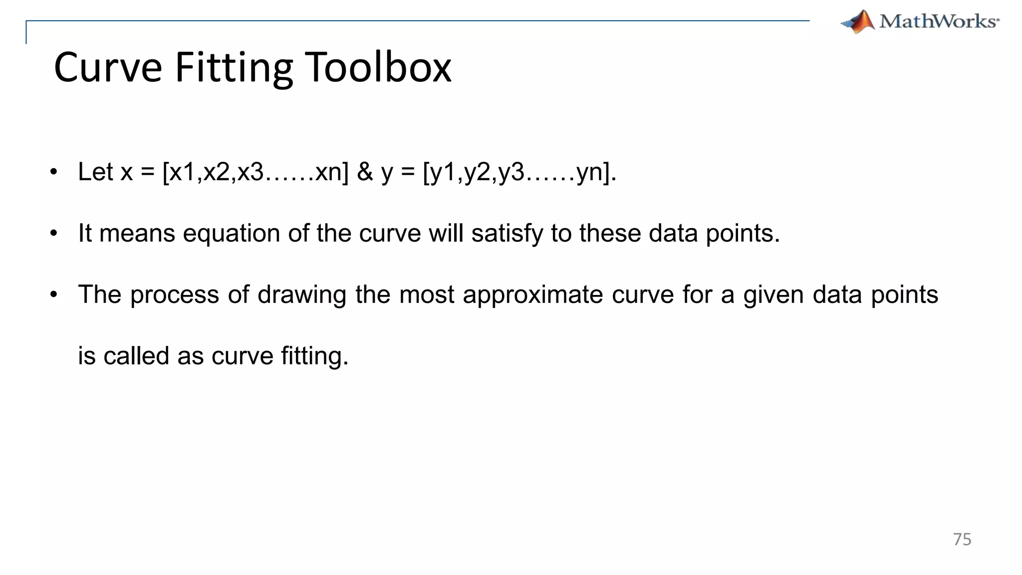 Curve Fitting Toolbox
• Let x = [x1,x2,x3……xn] & y = [y1,y2,y3……yn].
• It means equation of the curve will satisfy to these data points.
• The process of drawing the most approximate curve for a given data points
is called as curve fitting.
75
 