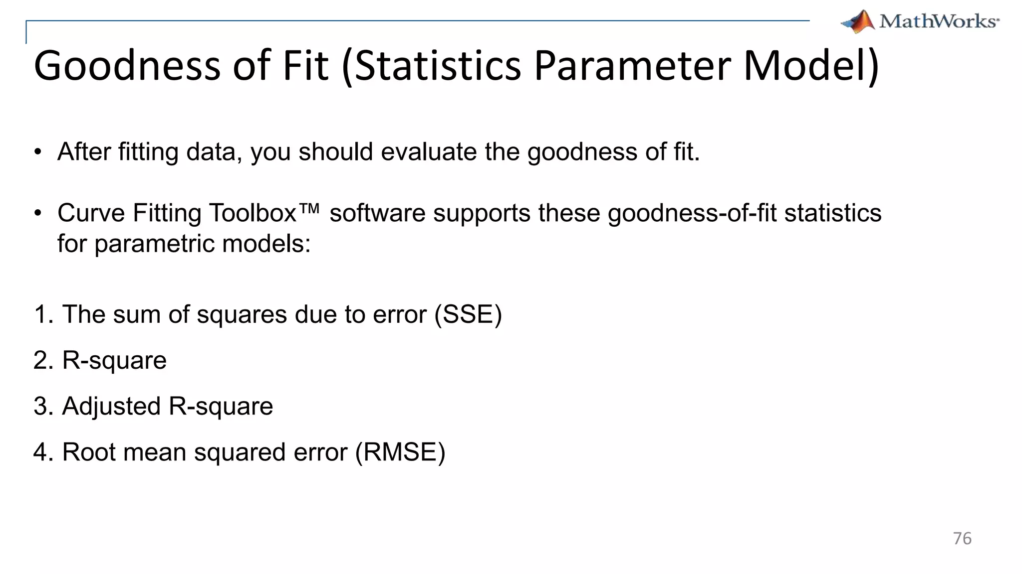 76
Goodness of Fit (Statistics Parameter Model)
• After fitting data, you should evaluate the goodness of fit.
• Curve Fitting Toolbox™ software supports these goodness-of-fit statistics
for parametric models:
1. The sum of squares due to error (SSE)
2. R-square
3. Adjusted R-square
4. Root mean squared error (RMSE)
 