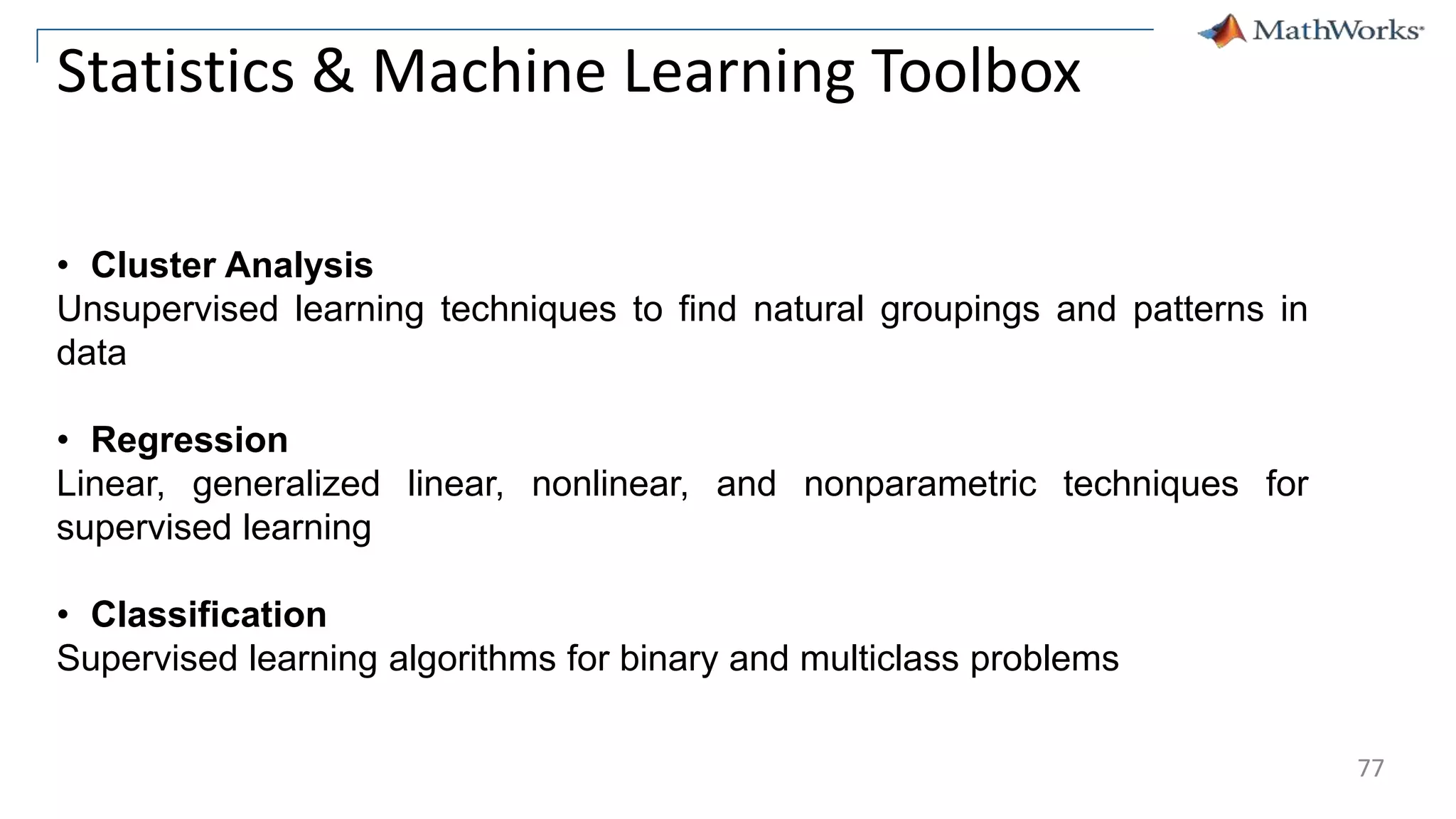 77
Statistics & Machine Learning Toolbox
• Cluster Analysis
Unsupervised learning techniques to find natural groupings and patterns in
data
• Regression
Linear, generalized linear, nonlinear, and nonparametric techniques for
supervised learning
• Classification
Supervised learning algorithms for binary and multiclass problems
 