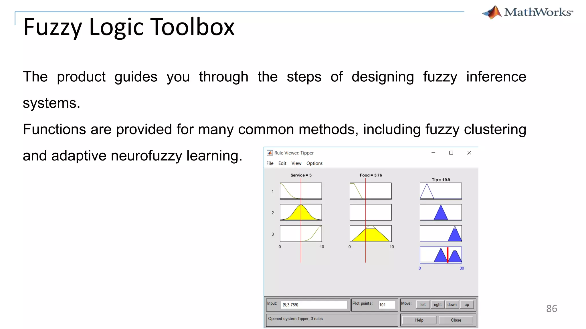 86
Fuzzy Logic Toolbox
The product guides you through the steps of designing fuzzy inference
systems.
Functions are provided for many common methods, including fuzzy clustering
and adaptive neurofuzzy learning.
 