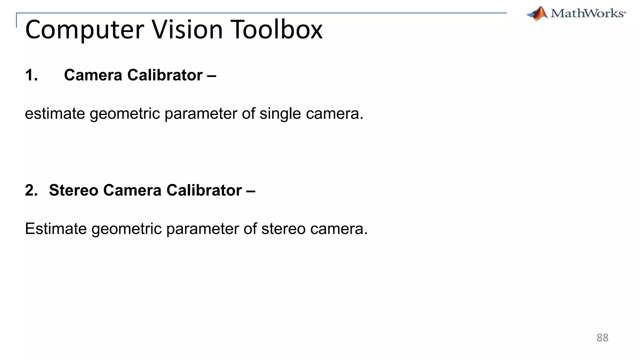 88
Computer Vision Toolbox
1. Camera Calibrator –
estimate geometric parameter of single camera.
2. Stereo Camera Calibrator –
Estimate geometric parameter of stereo camera.
 