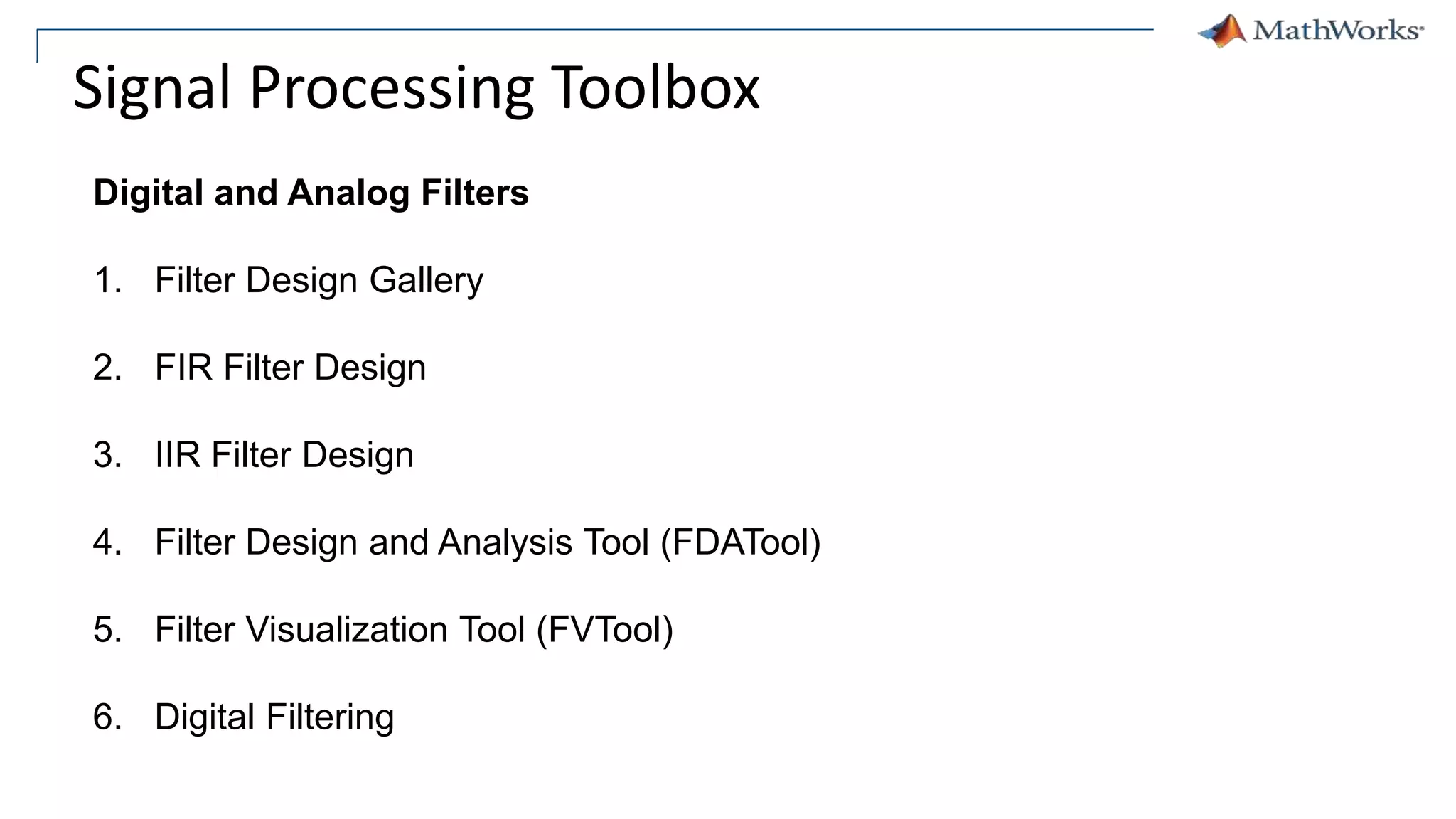 Signal Processing Toolbox
Digital and Analog Filters
1. Filter Design Gallery
2. FIR Filter Design
3. IIR Filter Design
4. Filter Design and Analysis Tool (FDATool)
5. Filter Visualization Tool (FVTool)
6. Digital Filtering
 