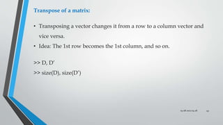 03-08-2022 04:28 43
Transpose of a matrix:
• Transposing a vector changes it from a row to a column vector and
vice versa.
• Idea: The 1st row becomes the 1st column, and so on.
>> D, D’
>> size(D), size(D’)
 