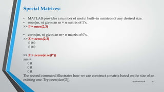 03-08-2022 04:28 44
Special Matrices:
• MATLAB provides a number of useful built–in matrices of any desired size.
• ones(m, n) gives an m × n matrix of 1’s,
>> P = ones(2,3)
• zeros(m, n) gives an m× n matrix of 0’s,
>> Z = zeros(2,3)
0 0 0
0 0 0
>> Z = zeros(size(P’))
ans =
0 0
0 0
0 0
The second command illustrates how we can construct a matrix based on the size of an
existing one. Try ones(size(D)).
 