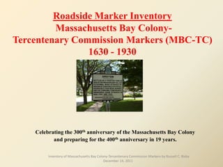 Roadside Marker Inventory
         Massachusetts Bay Colony-
Tercentenary Commission Markers (MBC-TC)
                1630 - 1930




    Celebrating the 300th anniversary of the Massachusetts Bay Colony
           and preparing for the 400th anniversary in 19 years.

         Inventory of Massachusetts Bay Colony-Tercentenary Commission Markers-by Russell C. Bixby
                                            December 14, 2011
 