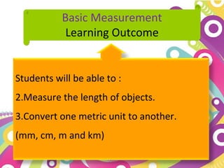 Basic Measurement
            Learning Outcome


Students will be able to :
2.Measure the length of objects.
3.Convert one metric unit to another.
(mm, cm, m and km)
 