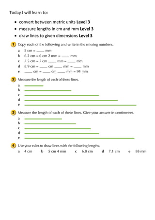 Today I will learn to:

     convert between metric units Level 3
     measure lengths in cm and mm Level 3
     draw lines to given dimensions Level 3
 