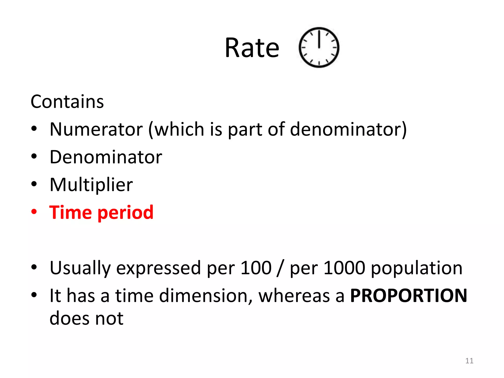 Rate
Contains
• Numerator (which is part of denominator)
• Denominator
• Multiplier
• Time period
• Usually expressed per 100 / per 1000 population
• It has a time dimension, whereas a PROPORTION
does not
11
 