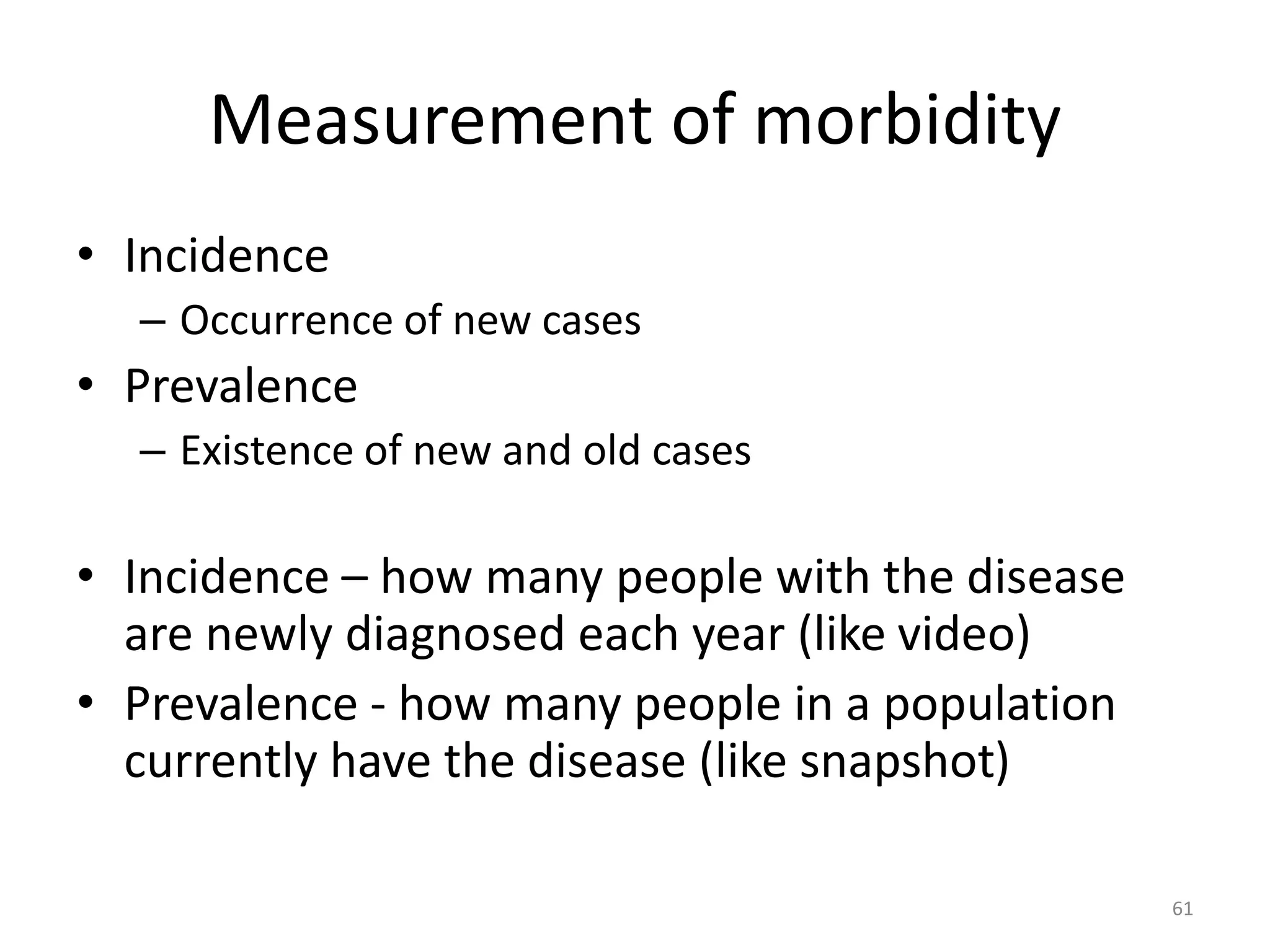 Measurement of morbidity
• Incidence
– Occurrence of new cases
• Prevalence
– Existence of new and old cases
• Incidence – how many people with the disease
are newly diagnosed each year (like video)
• Prevalence - how many people in a population
currently have the disease (like snapshot)
61
 