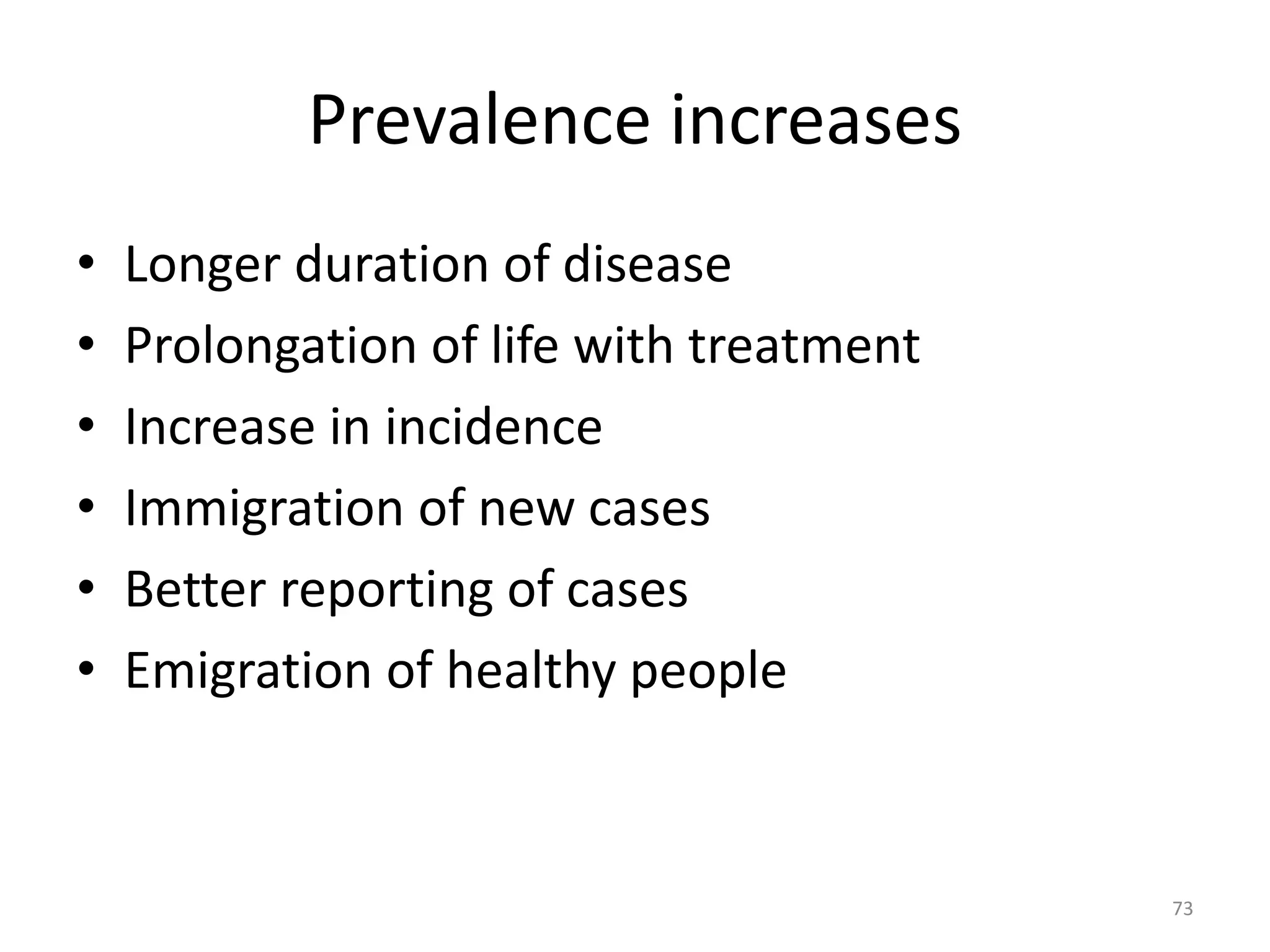 Prevalence increases
• Longer duration of disease
• Prolongation of life with treatment
• Increase in incidence
• Immigration of new cases
• Better reporting of cases
• Emigration of healthy people
73
 