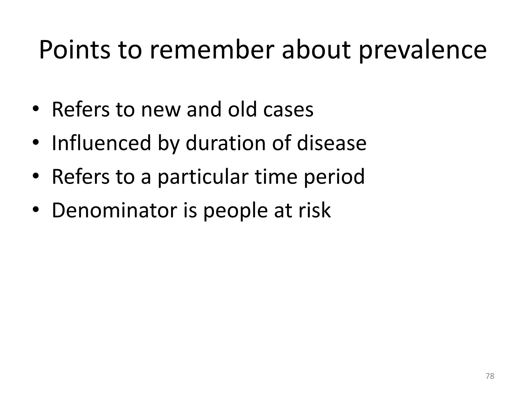 Points to remember about prevalence
• Refers to new and old cases
• Influenced by duration of disease
• Refers to a particular time period
• Denominator is people at risk
78
 