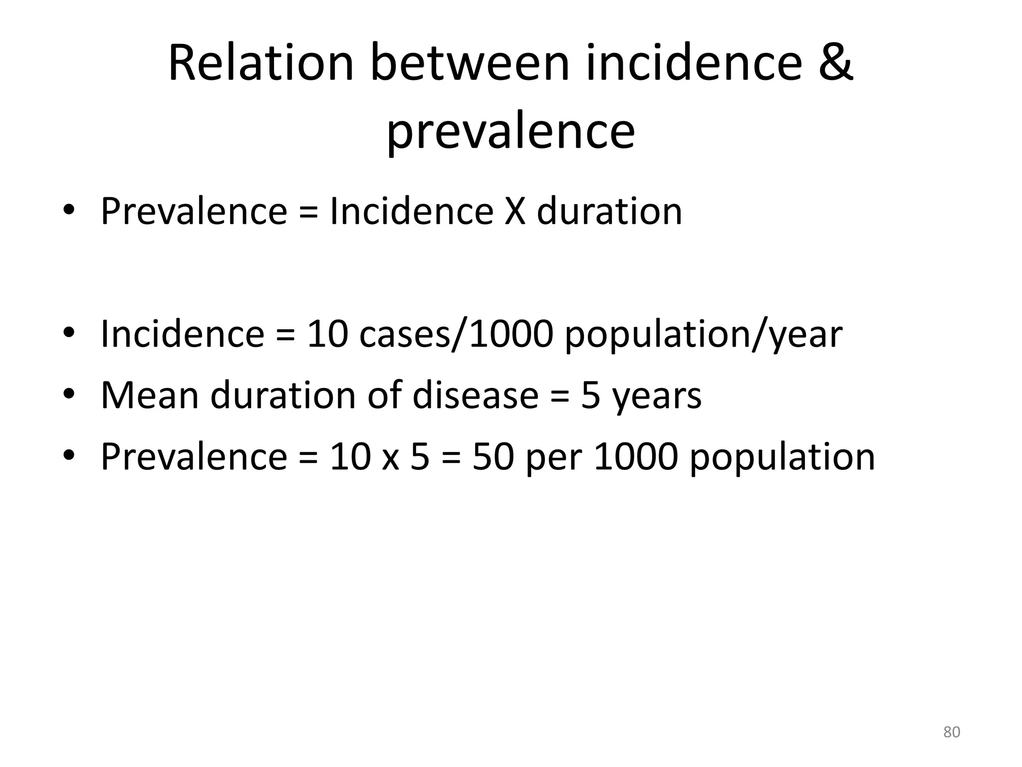 Relation between incidence &
prevalence
• Prevalence = Incidence X duration
• Incidence = 10 cases/1000 population/year
• Mean duration of disease = 5 years
• Prevalence = 10 x 5 = 50 per 1000 population
80
 