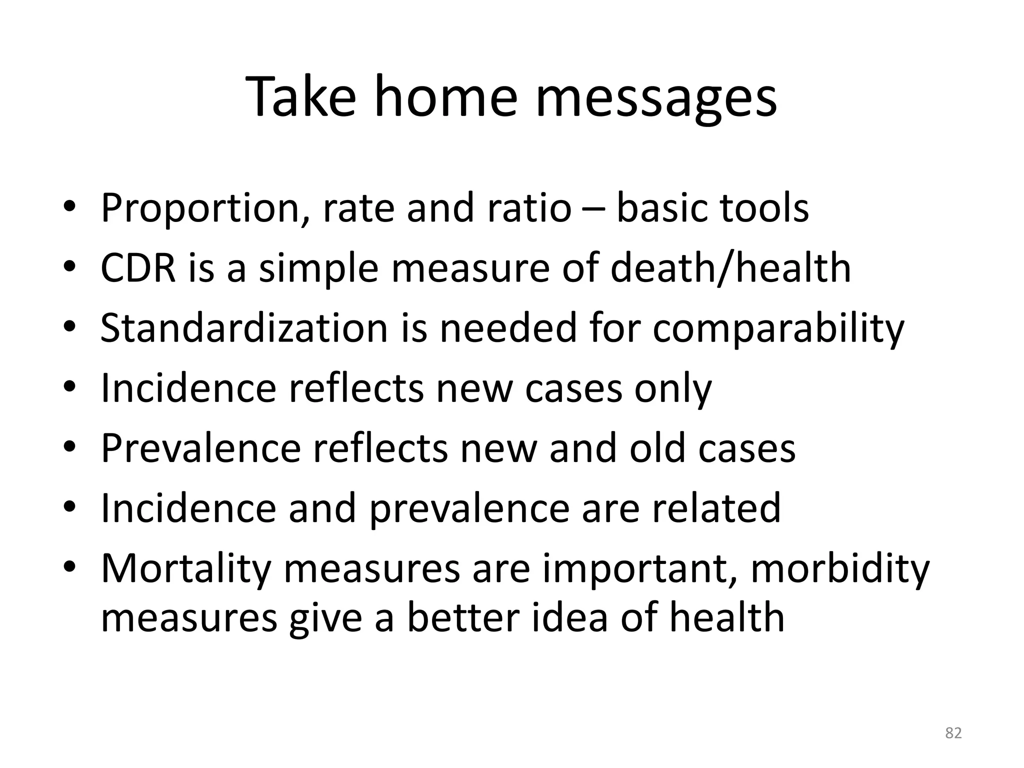 Take home messages
• Proportion, rate and ratio – basic tools
• CDR is a simple measure of death/health
• Standardization is needed for comparability
• Incidence reflects new cases only
• Prevalence reflects new and old cases
• Incidence and prevalence are related
• Mortality measures are important, morbidity
measures give a better idea of health
82
 