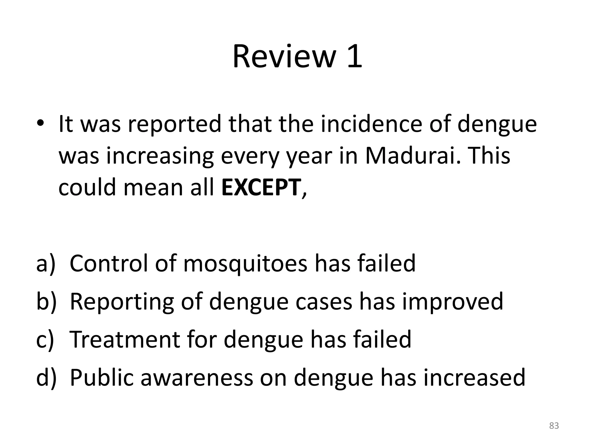 Review 1
• It was reported that the incidence of dengue
was increasing every year in Madurai. This
could mean all EXCEPT,
a) Control of mosquitoes has failed
b) Reporting of dengue cases has improved
c) Treatment for dengue has failed
d) Public awareness on dengue has increased
83
 