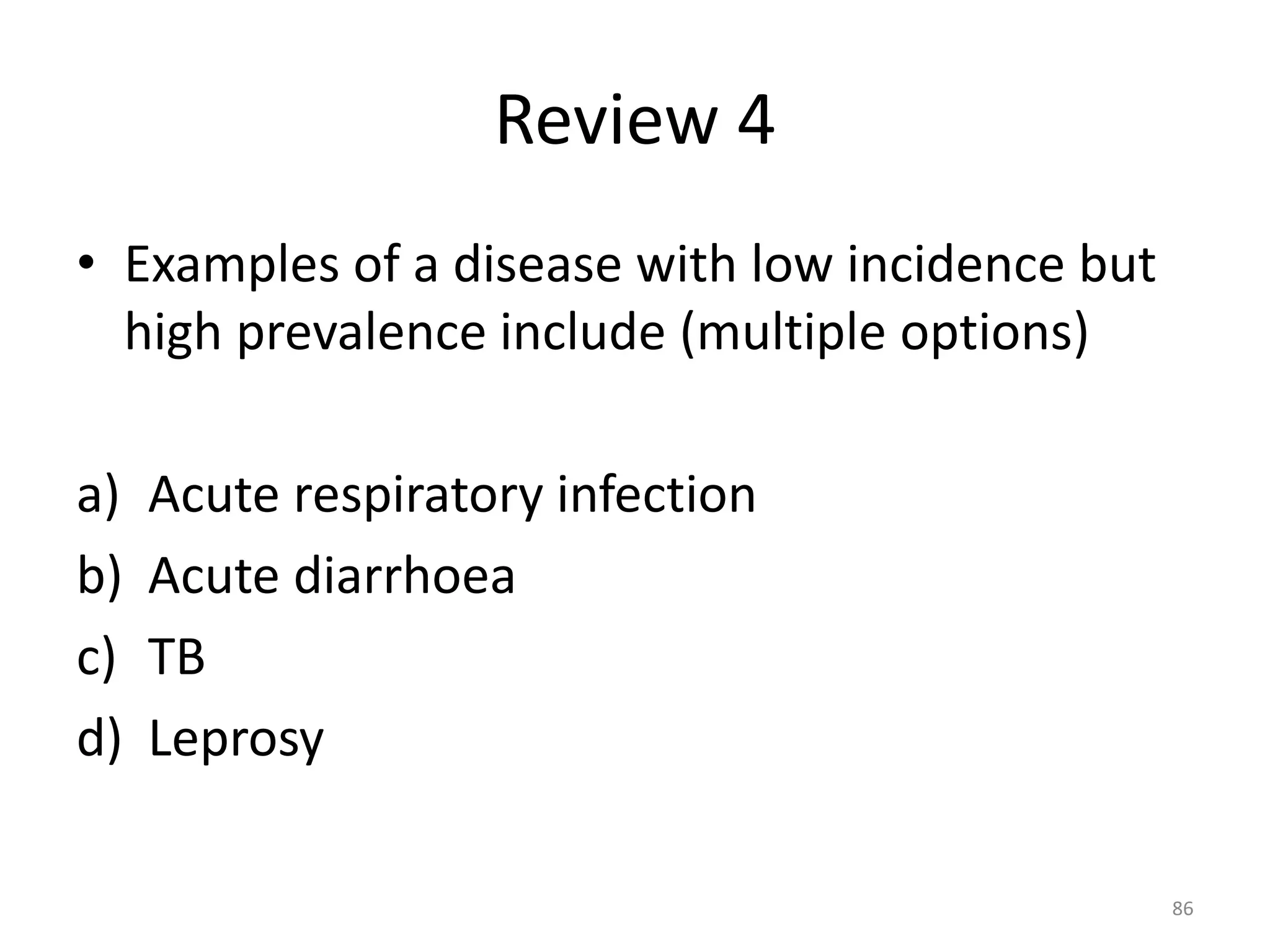 Review 4
• Examples of a disease with low incidence but
high prevalence include (multiple options)
a) Acute respiratory infection
b) Acute diarrhoea
c) TB
d) Leprosy
86
 