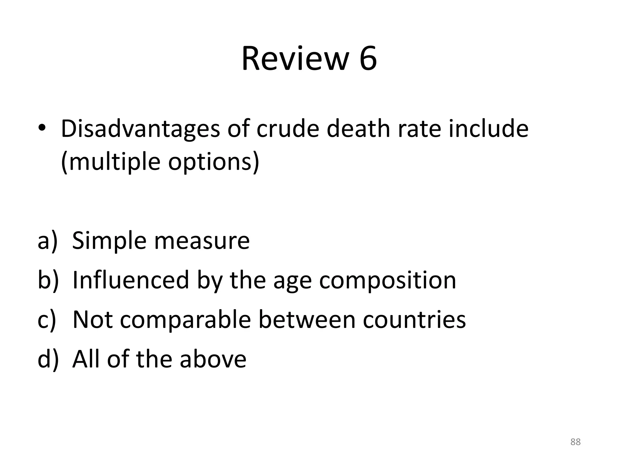Review 6
• Disadvantages of crude death rate include
(multiple options)
a) Simple measure
b) Influenced by the age composition
c) Not comparable between countries
d) All of the above
88
 