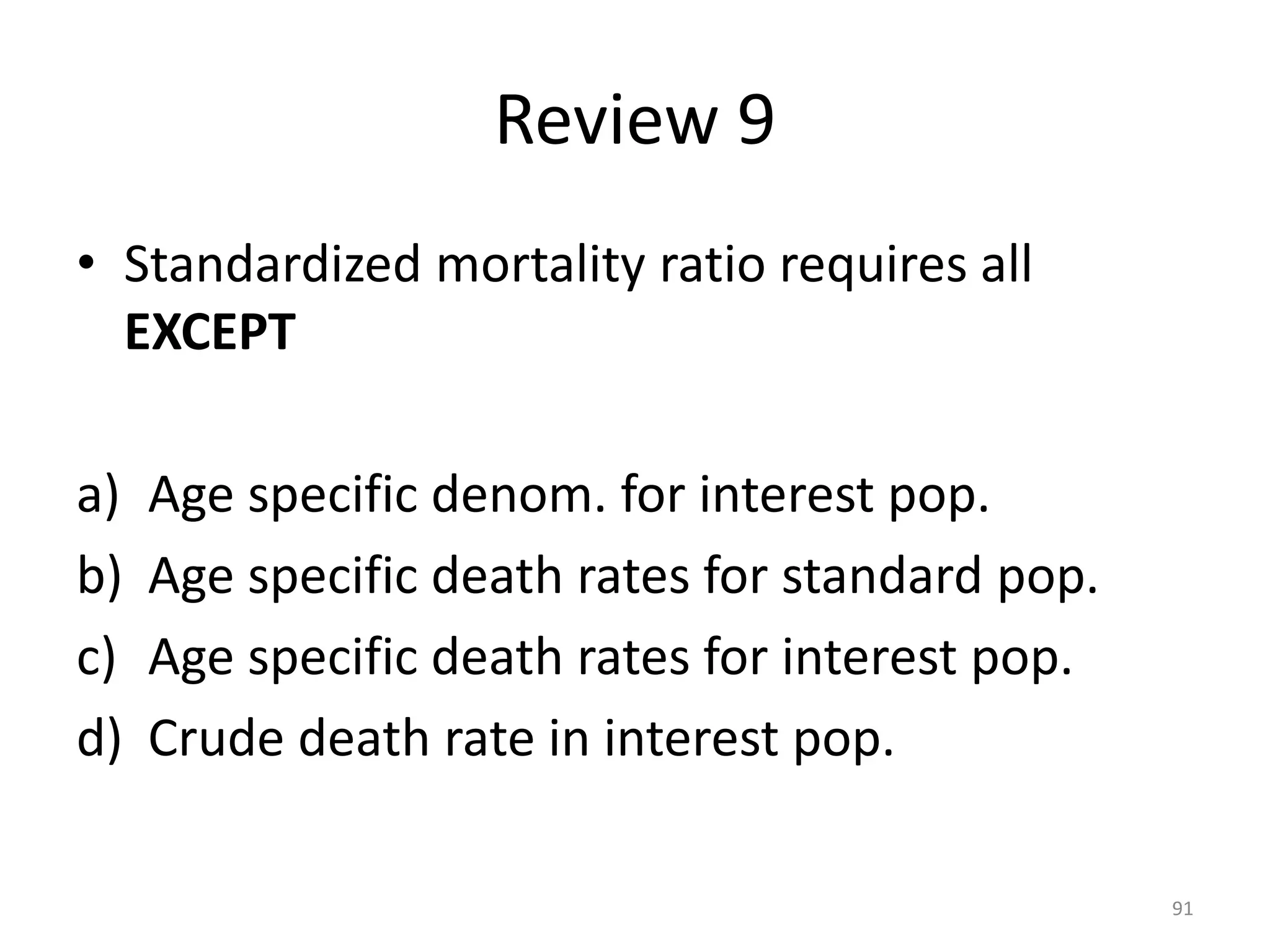 Review 9
• Standardized mortality ratio requires all
EXCEPT
a) Age specific denom. for interest pop.
b) Age specific death rates for standard pop.
c) Age specific death rates for interest pop.
d) Crude death rate in interest pop.
91
 