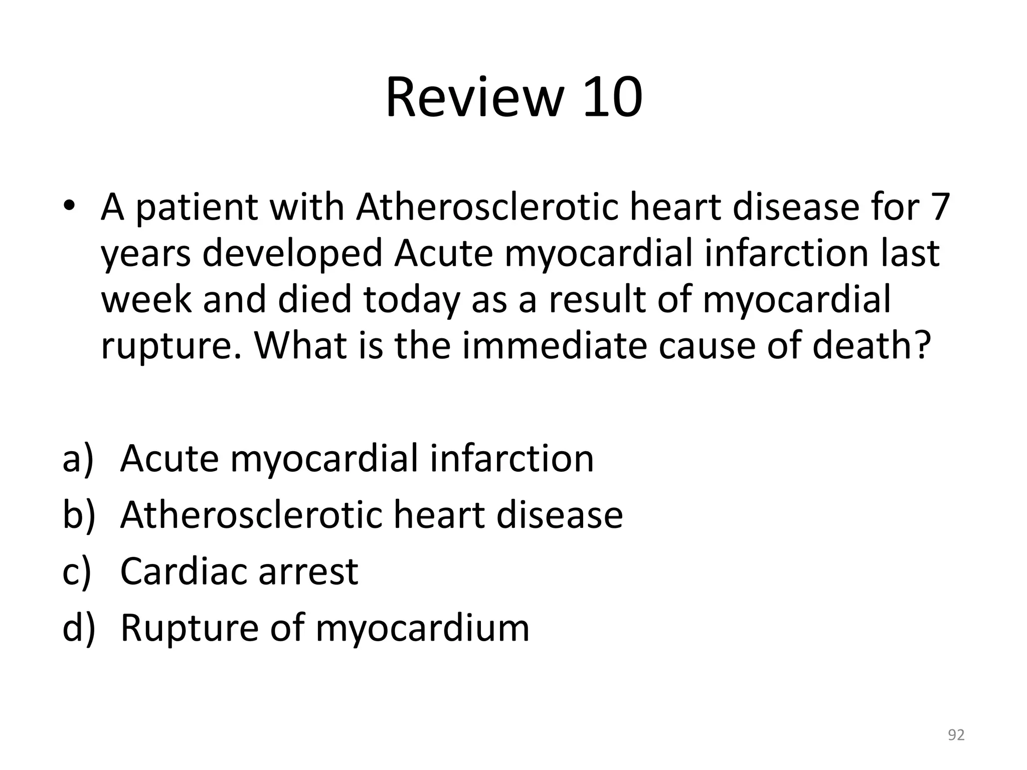 Review 10
• A patient with Atherosclerotic heart disease for 7
years developed Acute myocardial infarction last
week and died today as a result of myocardial
rupture. What is the immediate cause of death?
a) Acute myocardial infarction
b) Atherosclerotic heart disease
c) Cardiac arrest
d) Rupture of myocardium
92
 