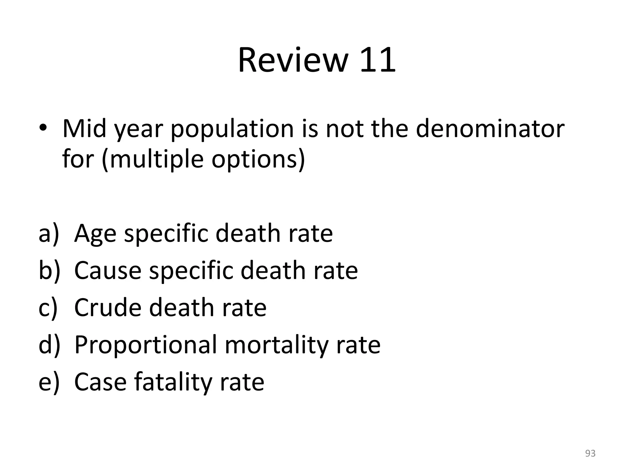 Review 11
• Mid year population is not the denominator
for (multiple options)
a) Age specific death rate
b) Cause specific death rate
c) Crude death rate
d) Proportional mortality rate
e) Case fatality rate
93
 