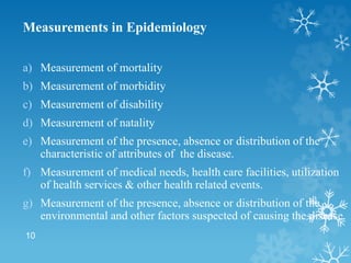 10
Measurements in Epidemiology
a) Measurement of mortality
b) Measurement of morbidity
c) Measurement of disability
d) Measurement of natality
e) Measurement of the presence, absence or distribution of the
characteristic of attributes of the disease.
f) Measurement of medical needs, health care facilities, utilization
of health services & other health related events.
g) Measurement of the presence, absence or distribution of the
environmental and other factors suspected of causing the disease.
 