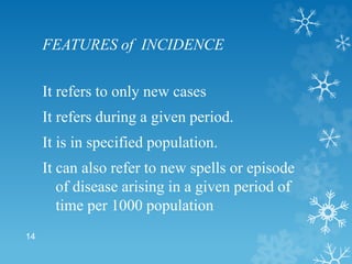 FEATURES of INCIDENCE
It refers to only new cases
It refers during a given period.
It is in specified population.
It can also refer to new spells or episode
of disease arising in a given period of
time per 1000 population
14
 