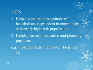 USES:
1. Helps to estimate magnitude of
health/disease, problem in community
& identify high-risk populations.
2. Helpful for administrative and planning
purposes
e.g.) hospital beds, manpower facilities
etc.
19
 