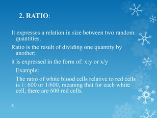 2. RATIO:
It expresses a relation in size between two random
quantities.
Ratio is the result of dividing one quantity by
another;
it is expressed in the form of: x:y or x/y
Example:
The ratio of white blood cells relative to red cells
is 1: 600 or 1/600, meaning that for each white
cell, there are 600 red cells.
8
 