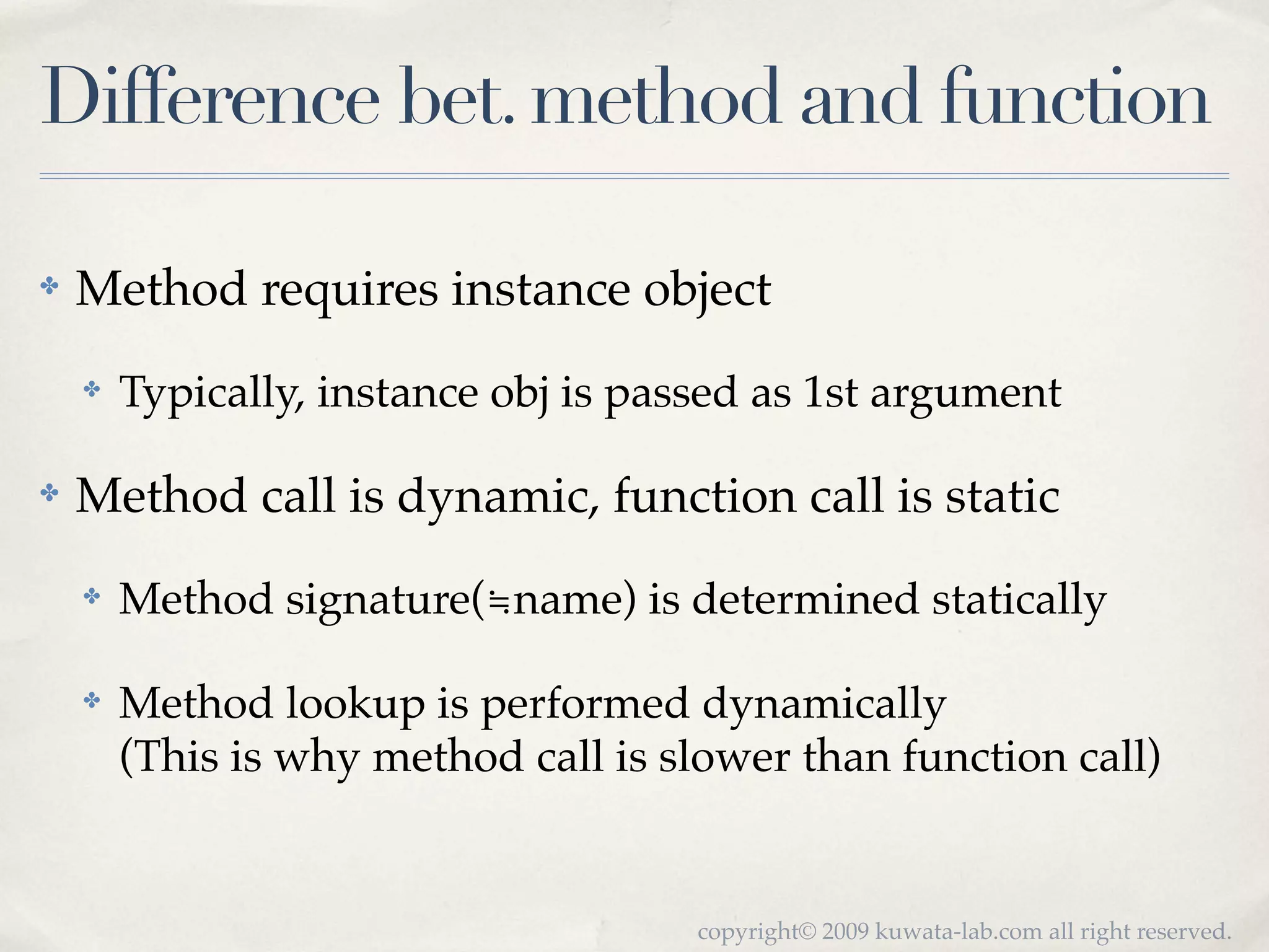 Difference bet. method and function

✤   Method requires instance object
    ✤   Typically, instance obj is passed as 1st argument

✤   Method call is dynamic, function call is static
    ✤   Method signature(≒name) is determined statically

    ✤   Method lookup is performed dynamically
        (This is why method call is slower than function call)


                                      copyright© 2009 kuwata-lab.com all right reserved.
 