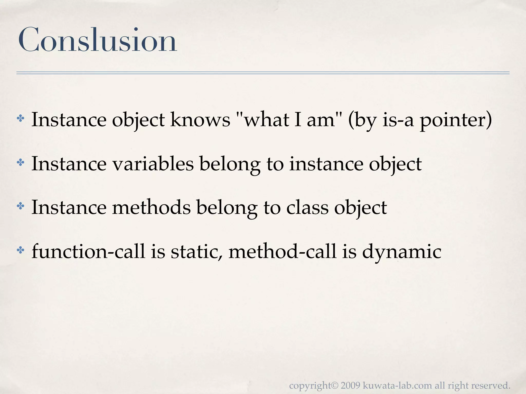 Conslusion

✤   Instance object knows "what I am" (by is-a pointer)
✤   Instance variables belong to instance object
✤   Instance methods belong to class object
✤   function-call is static, method-call is dynamic




                                 copyright© 2009 kuwata-lab.com all right reserved.
 