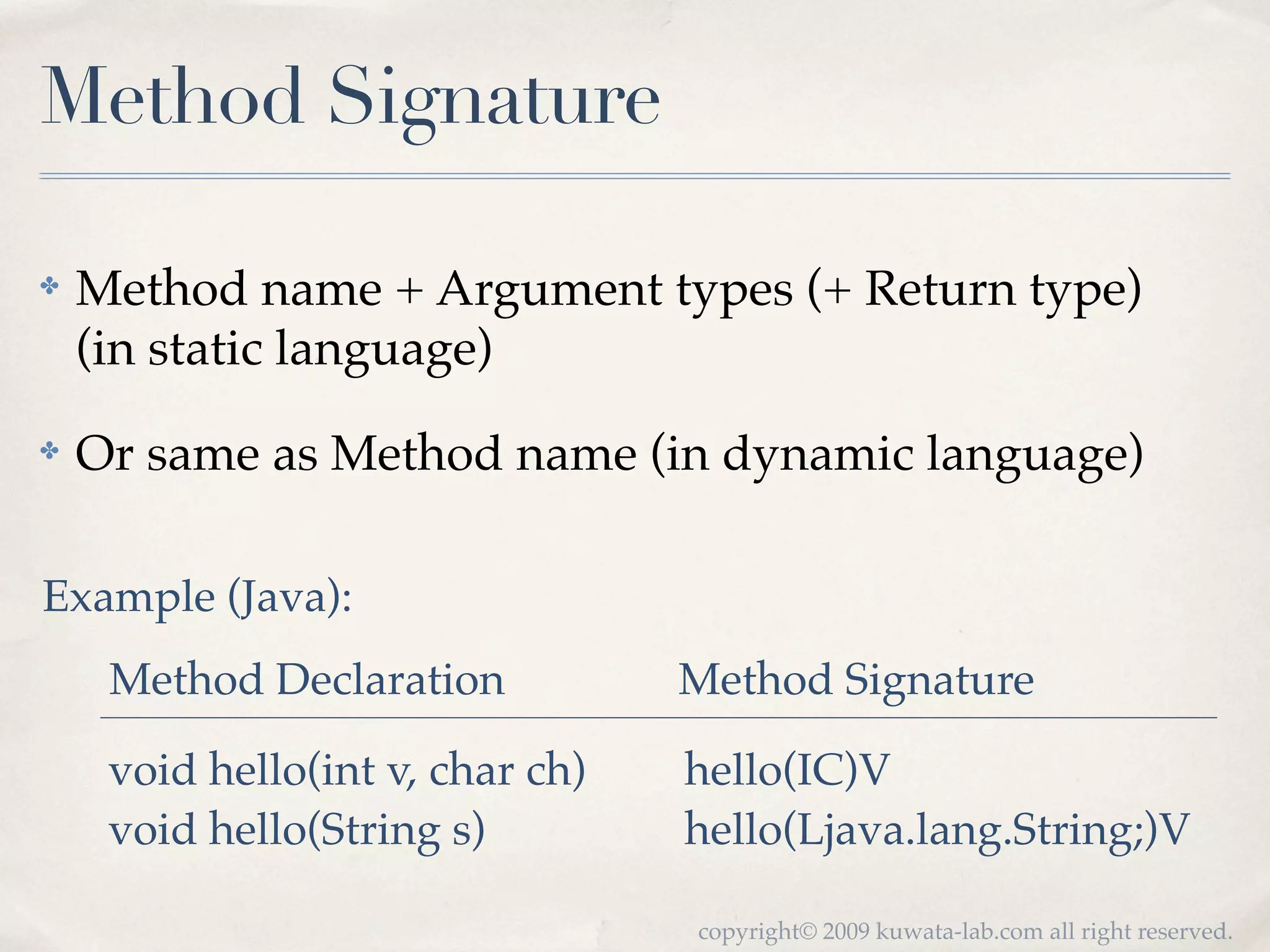 Method Signature

✤   Method name + Argument types (+ Return type)
    (in static language)
✤   Or same as Method name (in dynamic language)

Example (Java):
     Method Declaration           Method Signature

     void hello(int v, char ch)   hello(IC)V
     void hello(String s)         hello(Ljava.lang.String;)V

                                  copyright© 2009 kuwata-lab.com all right reserved.
 