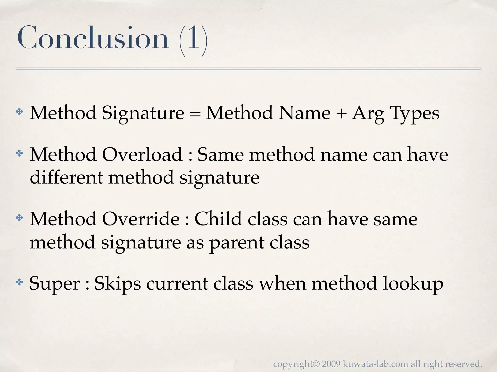 Conclusion (1)

✤   Method Signature = Method Name + Arg Types
✤   Method Overload : Same method name can have
    different method signature
✤   Method Override : Child class can have same
    method signature as parent class
✤   Super : Skips current class when method lookup


                               copyright© 2009 kuwata-lab.com all right reserved.
 