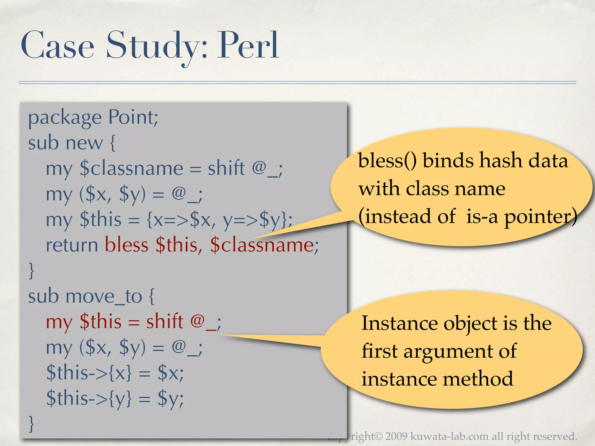 Case Study: Perl
package Point;
sub new {
  my $classname = shift @_;               bless() binds hash data
  my ($x, $y) = @_;                       with class name
  my $this = {x=>$x, y=>$y};              (instead of is-a pointer)
  return bless $this, $classname;
}
sub move_to {
  my $this = shift @_;                    Instance object is the
  my ($x, $y) = @_;                       ﬁrst argument of
  $this->{x} = $x;                        instance method
  $this->{y} = $y;
}                                   copyright© 2009 kuwata-lab.com all right reserved.
 