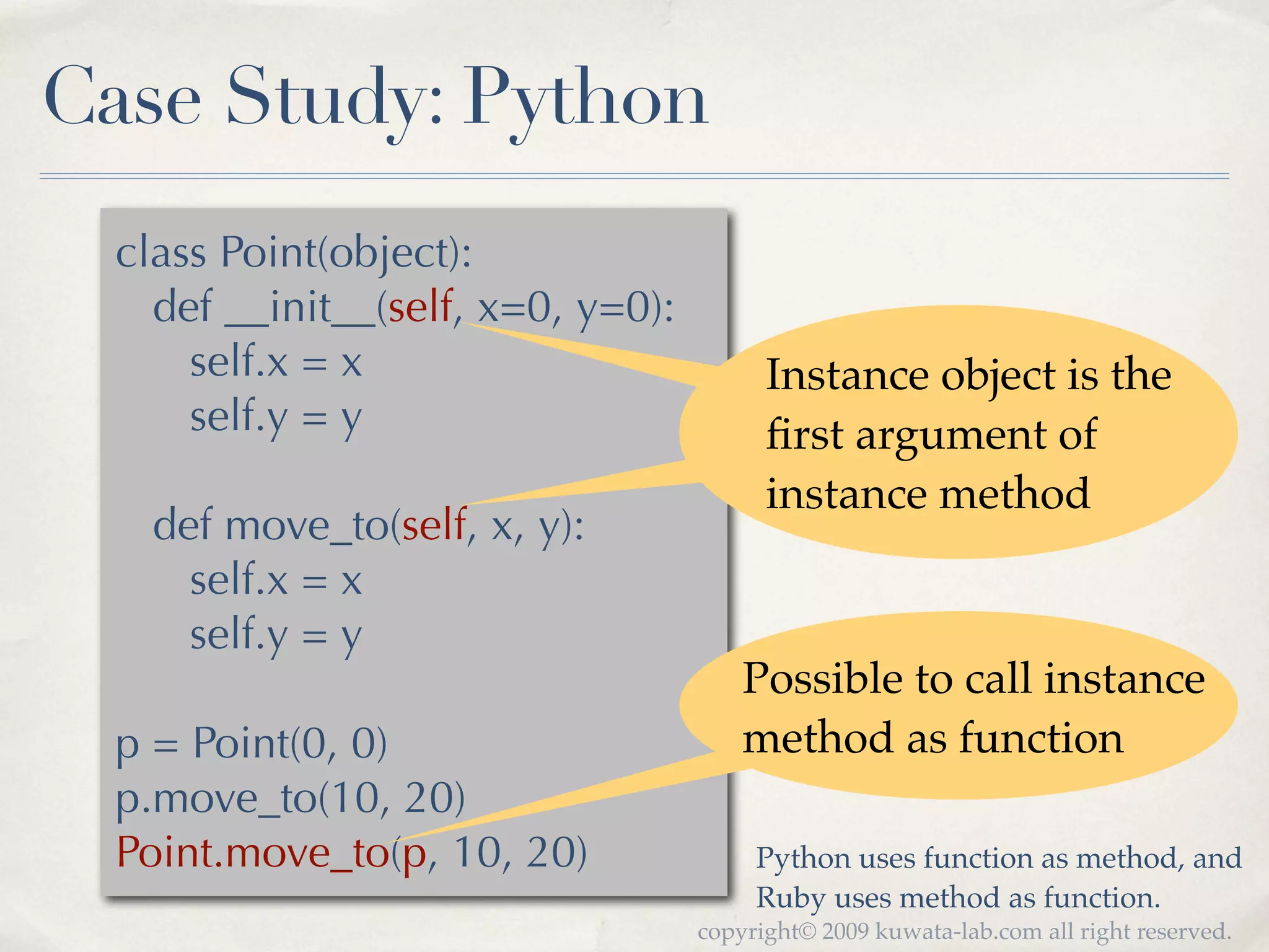 Case Study: Python
  class Point(object):
    def __init__(self, x=0, y=0):
      self.x = x                          Instance object is the
      self.y = y                          ﬁrst argument of
                                          instance method
    def move_to(self, x, y):
      self.x = x
      self.y = y
                                        Possible to call instance
  p = Point(0, 0)                       method as function
  p.move_to(10, 20)
  Point.move_to(p, 10, 20)               Python uses function as method, and
                                         Ruby uses method as function.
                                    copyright© 2009 kuwata-lab.com all right reserved.
 