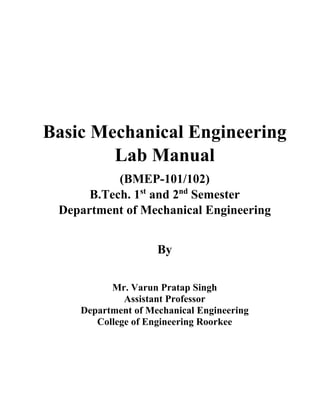 Basic Mechanical Engineering
Lab Manual
(BMEP-101/102)
B.Tech. 1st
and 2nd
Semester
Department of Mechanical Engineering
By
Mr. Varun Pratap Singh
Assistant Professor
Department of Mechanical Engineering
College of Engineering Roorkee
 