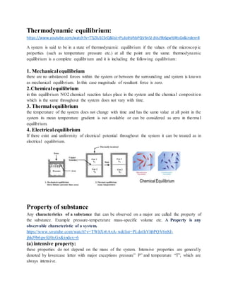 Thermodynamic equilibrium:
https://www.youtube.com/watch?v=TTjZlU1CSrQ&list=PLdoIhVhbPQV6nSJ-jhlsJ9b6gwfd4tsGx&index=8
A system is said to be in a state of thermodynamic equilibrium if the values of the microscopic
properties (such as temperature pressure etc.) at all the point are the same. thermodynamic
equilibrium is a complete equilibrium and it is including the following equilibrium:
1. Mechanicalequilibrium
there are no unbalanced forces within the system or between the surrounding and system is known
as mechanical equilibrium. In this case magnitude of resultant force is zero.
2.Chemicalequilibrium
in this equilibrium NO2 chemical reaction takes place in the system and the chemical composition
which is the same throughout the system does not vary with time.
3. Thermal equilibrium
the temperature of the system does not change with time and has the same value at all point in the
system its mean temperature gradient is not available or can be considered as zero in thermal
equilibrium.
4. Electricalequilibrium
If there exist and uniformity of electrical potential throughout the system it can be treated as in
electrical equilibrium.
Property of substance
Any characteristics of a substance that can be observed on a major are called the property of
the substance. Example pressure-temperature mass-specific volume etc. A Property is any
observable characteristic of a system.
https://www.youtube.com/watch?v=TWhXr6AxA-w&list=PLdoIhVhbPQV6nSJ-
jhlsJ9b6gwfd4tsGx&index=6
(a) intensive property:
these properties do not depend on the mass of the system. Intensive properties are generally
denoted by lowercase letter with major exceptions pressure” P” and temperature “T”, which are
always intensive.
 