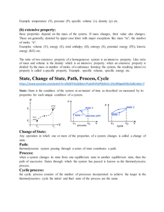 Example temperature (T), pressure (P), specific volume (v), density (ρ) etc.
(b) extensive property:
these properties depend on the mass of the system. If mass changes, their value also changes.
These are generally denoted by upper case letter with major exceptions like mass “m”, the number
of moles “n”.
Examples volume (V), energy (E), total enthalpy (H), entropy (S), potential energy (PE), kinetic
energy (KE) etc.
The ratio of two extensive property of a homogeneous system is an intensive property. Like ratio
of mass and volume is the density which is an intensive property. when an extensive property is
divided by the mass or number of moles of a substance forming the system, the resulting intensive
property is called a specific property. Example: specific volume, specific energy etc.
State, Change of State, Path, Process, Cycle
https://www.youtube.com/watch?v=v0IdjFPGcQI&list=PLdoIhVhbPQV6nSJ-jhlsJ9b6gwfd4tsGx&index=7
State: State is the condition of the system at an instant of time as described on measured by its
properties for each unique condition of a system.
Change of State:
Any operation in which one or more of the properties of a system changes is called a change of
state.
Path:
thermodynamic system passing through a series of state constitutes a path.
Process:
when a system changes its state from one equilibrium state to another equilibrium state, then the
path of successive States through which the system has passed is known as the thermodynamic
process.
Cyclic process:
the cyclic process consists of the number of processes incorporated to achieve the target in the
thermodynamics cycle the initial and final state of the process are the same.
 
