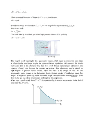 This integral is only meaningful for a quasi-static process, which means a process that takes place
in infinitesimally small steps, keeping the system at thermal equilibrium. (We examine this idea in
more detail later in this chapter.) Only then does a well-defined mathematical relationship (the
equation of state) exist between the pressure and volume. This relationship can be plotted on
a pV diagram of pressure versus volume, where the curve is the change of state. We can
approximate such a process as one that occurs slowly, through a series of equilibrium states. The
integral is interpreted graphically as the area under the pV curve (the shaded area of (Figure)). Work
done by the gas is positive for expansion and negative for compression.
When a gas expands slowly from V1 to V2 the work done by the system is represented by the shaded
area under the pV curve.
 