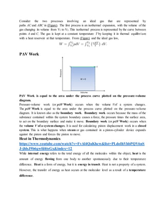 Consider the two processes involving an ideal gas that are represented by
paths AC and ABC in (Figure). The first process is an isothermal expansion, with the volume of the
gas changing its volume from V1 to V2. This isothermal process is represented by the curve between
points A and C. The gas is kept at a constant temperature T by keeping it in thermal equilibrium
with a heat reservoir at that temperature. From (Figure) and the ideal gas law,
PΔV Work
PΔV Work is equal to the area under the process curve plotted on the pressure-volume
diagram.
Pressure-volume work (or pΔV Work) occurs when the volume Vof a system changes.
The pΔV Work is equal to the area under the process curve plotted on the pressure-volume
diagram. It is known also as the boundary work. Boundary work occurs because the mass of the
substance contained within the system boundary causes a force, the pressure times the surface area,
to act on the boundary surface and make it move. Boundary work (or pΔV Work) occurs when
the volume V of a system changes. It is used for calculating piston displacement work in a closed
system. This is what happens when steam or gas contained in a piston-cylinder device expands
against the piston and forces the piston to move.
Heat in Thermodynamics
https://www.youtube.com/watch?v=FvAl4QaKhcw&list=PLdoIhVhbPQV6nS
J-jhlsJ9b6gwfd4tsGx&index=12
While internal energy refers to the total energy of all the molecules within the object, heat is the
amount of energy flowing from one body to another spontaneously due to their temperature
difference. Heat is a form of energy, but it is energy in transit. Heat is not a property of a system.
However, the transfer of energy as heat occurs at the molecular level as a result of a temperature
difference.
 